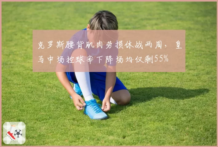 克罗斯腰背肌肉劳损休战两周,皇马中场控球率下降场均仅剩55%